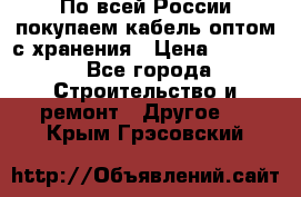 По всей России покупаем кабель оптом с хранения › Цена ­ 1 000 - Все города Строительство и ремонт » Другое   . Крым,Грэсовский